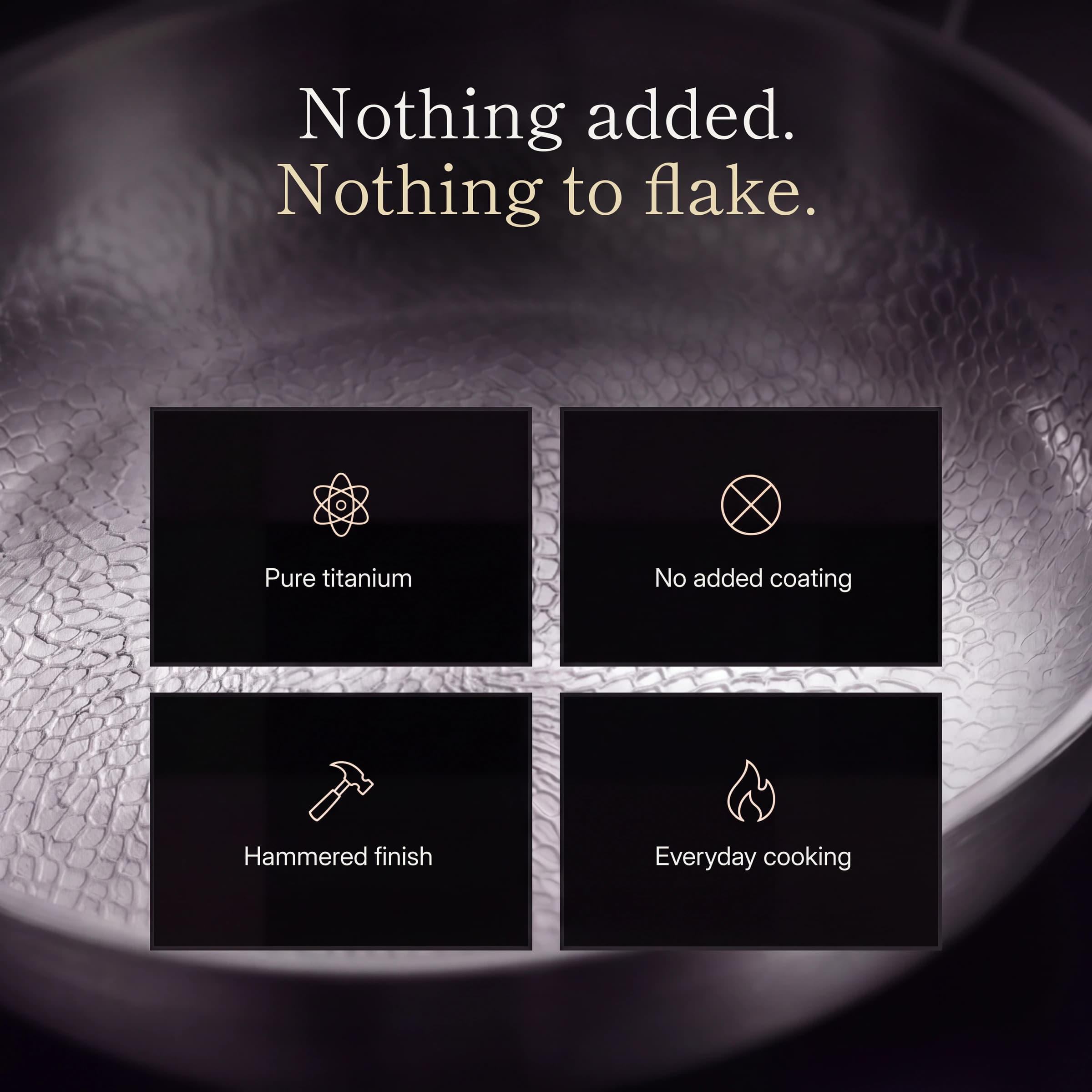 Nothing added, nothing to flake: pure titanium, no added coating, hammered finish